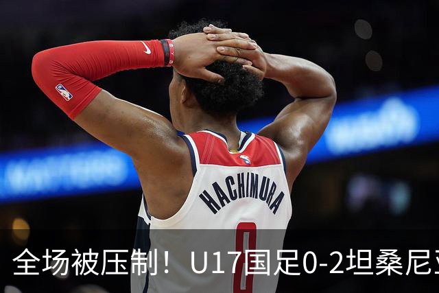 全场被压制！U17国足0-2坦桑尼亚，帅惟浩5.6分，3中门框也救不了亚洲亚军