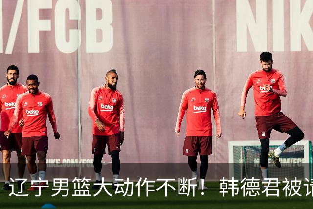 辽宁男篮大动作不断！韩德君被请回，郭艾伦回头难 杨鸣恐无处可去
