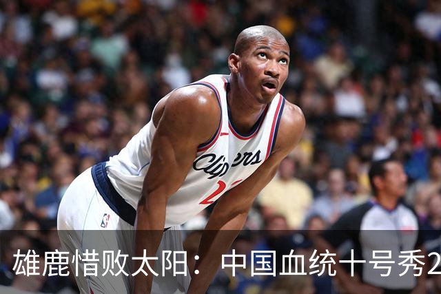 雄鹿惜败太阳：中国血统十号秀23+8+6 杨瀚森好友21+10+4帽