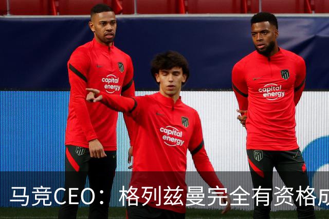 马竞CEO：格列兹曼完全有资格成为传奇 西蒙尼保持着高水平和激情